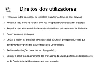 Direitos dos utilizadores
 Frequentar todos os espaços da Biblioteca e usufruir de todos os seus serviços;

 Requisitar todo o tipo de material livro/ não livro para leitura/consulta em presença;

 Requisitar para leitura domiciliária o material autorizado pelo regimento da Biblioteca;

 Sugerir possíveis aquisições;

 Utilizar o espaço da biblioteca para actividades culturais e pedagógicas, desde que

   devidamente programadas e autorizadas pelo Coordenador;

 Reclamar de situações que o tenham desagradado;

 Solicitar o apoio/ acompanhamento dos professores da Equipa, professores colaboradores

   ou do Funcionário da Biblioteca sempre que necessite.
 