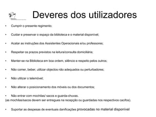 Deveres dos utilizadores
•   Cumprir o presente regimento;

•   Cuidar e preservar o espaço da biblioteca e o material disponível;

•   Acatar as instruções dos Assistentes Operacionais e/ou professores;

•   Respeitar os prazos previstos na leitura/consulta domiciliária;

•   Manter-se na Biblioteca em boa ordem, silêncio e respeito pelos outros;

•   Não comer, beber, utilizar objectos não adequados ou perturbadores;

•   Não utilizar o telemóvel;

•   Não alterar o posicionamento dos móveis ou dos documentos;

•   Não entrar com mochilas/ sacos e guarda-chuvas.
(as mochilas/sacos devem ser entregues na recepção ou guardadas nos respectivos cacifos).


•   Suportar as despesas de eventuais danificações provocadas no material disponível
 