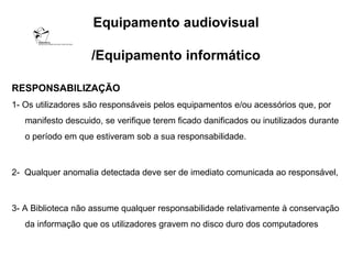 Equipamento audiovisual

                    /Equipamento informático

RESPONSABILIZAÇÃO
1- Os utilizadores são responsáveis pelos equipamentos e/ou acessórios que, por
   manifesto descuido, se verifique terem ficado danificados ou inutilizados durante
   o período em que estiveram sob a sua responsabilidade.



2- Qualquer anomalia detectada deve ser de imediato comunicada ao responsável,



3- A Biblioteca não assume qualquer responsabilidade relativamente à conservação
   da informação que os utilizadores gravem no disco duro dos computadores
 