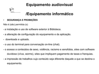 Equipamento audiovisual

                       /Equipamento informático
•   SEGURANÇA E PROIBIÇÕES

Não é (são) permitida (s):

- a instalação e uso de software exterior à Biblioteca.

- a alteração de configuração do equipamento e da aplicação.

- downloads e uploads.

- o uso do terminal para conversação on-line (chat).

- o acesso a conteúdos de sexo, violência, racismo e xenofobia, sites com software
    duvidoso (vírus, worms), sites que impliquem pagamento de taxas e franquias.

- a impressão de trabalhos cujo conteúdo seja diferente daquele a que se destina o
    equipamento.
 