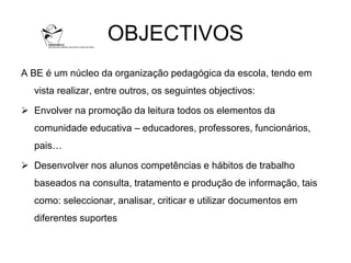 OBJECTIVOS
A BE é um núcleo da organização pedagógica da escola, tendo em
  vista realizar, entre outros, os seguintes objectivos:

 Envolver na promoção da leitura todos os elementos da
  comunidade educativa – educadores, professores, funcionários,
  pais…

 Desenvolver nos alunos competências e hábitos de trabalho
  baseados na consulta, tratamento e produção de informação, tais
  como: seleccionar, analisar, criticar e utilizar documentos em
  diferentes suportes
 