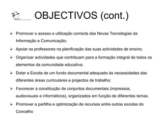 OBJECTIVOS (cont.)
 Promover o acesso e utilização correcta das Novas Tecnologias da
   Informação e Comunicação;

 Apoiar os professores na planificação das suas actividades de ensino;

 Organizar actividades que contribuam para a formação integral de todos os
   elementos da comunidade educativa;

 Dotar a Escola de um fundo documental adequado às necessidades das
   diferentes áreas curriculares e projectos de trabalho;

 Favorecer a constituição de conjuntos documentais (impressos,
   audiovisuais e informáticos), organizados em função de diferentes temas.

 Promover a partilha e optimização de recursos entre outras escolas do
   Concelho
 