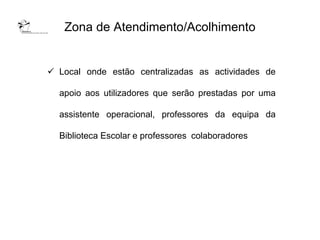 Zona de Atendimento/Acolhimento


 Local onde estão centralizadas as actividades de

  apoio aos utilizadores que serão prestadas por uma

  assistente operacional, professores da equipa da

  Biblioteca Escolar e professores colaboradores
 