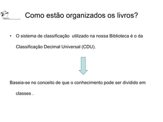 Como estão organizados os livros?

• O sistema de classificação utilizado na nossa Biblioteca é o da

  Classificação Decimal Universal (CDU).




Baseia-se no conceito de que o conhecimento pode ser dividido em

  classes .
 