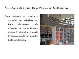 Zona de Consulta e Produção Multimédia

Zona destinada à consulta e
  produção    de   trabalhos    em
  forma      electrónica,      pela
  utilização de computadores,
  acesso à Internet e consulta
  de documentação em suportes
  digitais multimédia
 