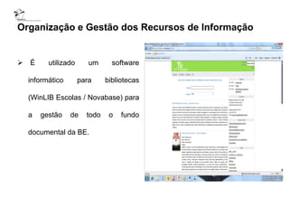Organização e Gestão dos Recursos de Informação


 É     utilizado      um      software

  informático       para     bibliotecas

  (WinLIB Escolas / Novabase) para

  a   gestão    de    todo    o   fundo

  documental da BE.
 