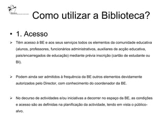 Como utilizar a Biblioteca?
• 1. Acesso
 Têm acesso à BE e aos seus serviços todos os elementos da comunidade educativa
   (alunos, professores, funcionários administrativos, auxiliares de acção educativa,
   pais/encarregados de educação) mediante prévia inscrição (cartão de estudante ou
   BI).



 Podem ainda ser admitidos à frequência da BE outros elementos devidamente
   autorizados pelo Director, com conhecimento do coordenador da BE.



 No decurso de actividades e/ou iniciativas a decorrer no espaço da BE, as condições
   e acesso são as definidas na planificação da actividade, tendo em vista o público-
   alvo.
 