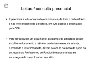 Leitura/ consulta presencial

 É permitida a leitura/ consulta em presença, de todo o material livro
   e não livro existente na Biblioteca, em livre acesso e organizado
   pela CDU.



 Para ler/consultar um documento, os utentes da Biblioteca devem
   escolher o documento e retirá-lo, cuidadosamente, da estante.
   Terminada a leitura/consulta, devem colocá-lo na mesa de apoio ou
   entregá-lo ao Professor ou ao Funcionário presente que se
   encarregará de o recolocar no seu sítio.
 