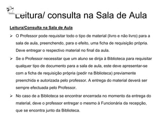 Leitura/ consulta na Sala de Aula
Leitura/Consulta na Sala de Aula

 O Professor pode requisitar todo o tipo de material (livro e não livro) para a
   sala de aula, preenchendo, para o efeito, uma ficha de requisição própria.
   Deve entregar o respectivo material no final da aula.

 Se o Professor necessitar que um aluno se dirija à Biblioteca para requisitar
   qualquer tipo de documento para a sala de aula, este deve apresentar-se
   com a ficha de requisição própria (pedir na Biblioteca) previamente
   preenchida e autorizada pelo professor. A entrega do material deverá ser
   sempre efectuada pelo Professor.

 No caso de a Biblioteca se encontrar encerrada no momento da entrega do
   material, deve o professor entregar o mesmo à Funcionária da recepção,
   que se encontra junto da Biblioteca.
 