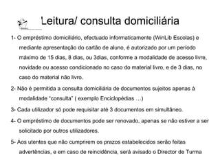 Leitura/ consulta domiciliária
1- O empréstimo domiciliário, efectuado informaticamente (WinLib Escolas) e
   mediante apresentação do cartão de aluno, é autorizado por um período
   máximo de 15 dias, 8 dias, ou 3dias, conforme a modalidade de acesso livre,
   novidade ou acesso condicionado no caso do material livro, e de 3 dias, no
   caso do material não livro.

2- Não é permitida a consulta domiciliária de documentos sujeitos apenas à
   modalidade “consulta” ( exemplo Enciclopédias …)

3- Cada utilizador só pode requisitar até 3 documentos em simultâneo.

4- O empréstimo de documentos pode ser renovado, apenas se não estiver a ser
   solicitado por outros utilizadores.

5- Aos utentes que não cumprirem os prazos estabelecidos serão feitas
   advertências, e em caso de reincidência, será avisado o Director de Turma
 