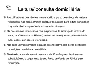 Leitura/ consulta domiciliária
6- Aos utilizadores que não tenham cumprido o prazo de entrega do material
   requisitado, não será permitida qualquer requisição para leitura domiciliária
   enquanto não for regularizada a respectiva situação.

7- Os documentos requisitados para os períodos de interrupção lectiva (do
   Natal, do Carnaval e da Páscoa) devem ser entregues no primeiro dia de
   aulas após o período de interrupção.

8- Nas duas últimas semanas de aulas do ano lectivo, não serão permitidas
   requisições para leitura domiciliária.

9- O extravio de um documento ou a sua danificação grave implica a sua
   substituição ou o pagamento do seu Preço de Venda ao Público pelo
   requerente.
 