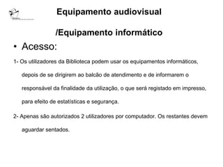 Equipamento audiovisual

                /Equipamento informático
• Acesso:
1- Os utilizadores da Biblioteca podem usar os equipamentos informáticos,

   depois de se dirigirem ao balcão de atendimento e de informarem o

   responsável da finalidade da utilização, o que será registado em impresso,

   para efeito de estatísticas e segurança.

2- Apenas são autorizados 2 utilizadores por computador. Os restantes devem

   aguardar sentados.
 