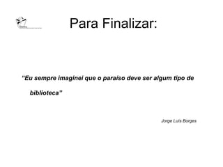 Para Finalizar:


“Eu sempre imaginei que o paraíso deve ser algum tipo de

  biblioteca”



                                             Jorge Luís Borges
 