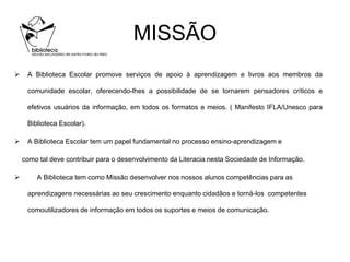MISSÃO
    A Biblioteca Escolar promove serviços de apoio à aprendizagem e livros aos membros da

     comunidade escolar, oferecendo-lhes a possibilidade de se tornarem pensadores críticos e

     efetivos usuários da informação, em todos os formatos e meios. ( Manifesto IFLA/Unesco para

     Biblioteca Escolar).

    A Biblioteca Escolar tem um papel fundamental no processo ensino-aprendizagem e

    como tal deve contribuir para o desenvolvimento da Literacia nesta Sociedade de Informação.

       A Biblioteca tem como Missão desenvolver nos nossos alunos competências para as

     aprendizagens necessárias ao seu crescimento enquanto cidadãos e torná-los competentes

     comoutilizadores de informação em todos os suportes e meios de comunicação.
 