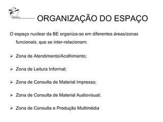 ORGANIZAÇÃO DO ESPAÇO
O espaço nuclear da BE organiza-se em diferentes áreas/zonas
  funcionais, que se inter-relacionam:


 Zona de Atendimento/Acolhimento;

 Zona de Leitura Informal;

 Zona de Consulta de Material Impresso;

 Zona de Consulta de Material Audiovisual;

 Zona de Consulta e Produção Multimédia
 