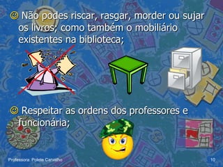  Não podes riscar, rasgar, morder ou sujar
 os livros; como também o mobiliário
 existentes na biblioteca;




 Respeitar as ordens dos professores e
 funcionária;


Professora: Polete Carvalho                   10
 