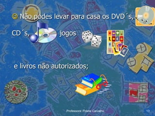  Não podes levar para casa os DVD´s,

CD´s,          jogos



e livros não autorizados;




                 Professora: Polete Carvalho   13
 