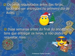  Os livros requisitados antes das férias,
 terão que ser entregues no primeiro dia de
 aulas;




 Duas semanas antes do final do ano letivo,
tens que entregar os livros, e não podes
requisitar mais.



                  Professora: Polete Carvalho   15
 