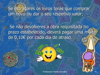  Se  estragares os livros terás que comprar
    um novo ou dar o seu respetivo valor;

    Se não devolveres a obra requisitada no
    prazo estabelecido, deverá pagar uma multa
    de 0,10€ por cada dia de atraso.




                    Professora: Polete Carvalho   16
 