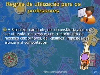 Regras de utilização para os
        professores


 A Biblioteca não pode, em circunstância alguma,
ser utilizada como espaço de cumprimento de
medidas disciplinares, de “castigos” impostos aos
alunos mal comportados.




                      Professora: Polete Carvalho   20
 