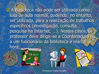  A Biblioteca não pode ser utilizada como
 sala de aula normal, podendo, no entanto,
 ser utilizada, para a realização de trabalhos
 específicos (investigação, consulta,
 pesquisa na Internet, …). Nestes casos, o
 professor deve dirigir-se a Coordenadora ou
 a um funcionário da biblioteca e marcar a
 hora;




                  Professora: Polete Carvalho   21
 