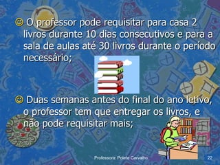  O professor pode requisitar para casa 2
 livros durante 10 dias consecutivos e para a
 sala de aulas até 30 livros durante o período
 necessário;



 Duas semanas antes do final do ano letivo,
 o professor tem que entregar os livros, e
 não pode requisitar mais;


                  Professora: Polete Carvalho   22
 