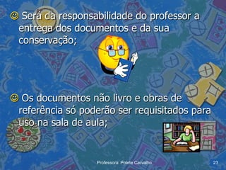  Será da responsabilidade do professor a
 entrega dos documentos e da sua
 conservação;




 Os documentos não livro e obras de
 referência só poderão ser requisitados para
 uso na sala de aula;


                  Professora: Polete Carvalho   23
 