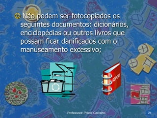  Não podem ser fotocopiados os
 seguintes documentos: dicionários,
 enciclopédias ou outros livros que
 possam ficar danificados com o
 manuseamento excessivo;




                Professora: Polete Carvalho   24
 