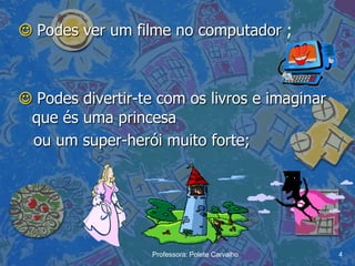  Podes ver um filme no computador ;



 Podes divertir-te com os livros e imaginar
 que és uma princesa
 ou um super-herói muito forte;




                   Professora: Polete Carvalho   4
 