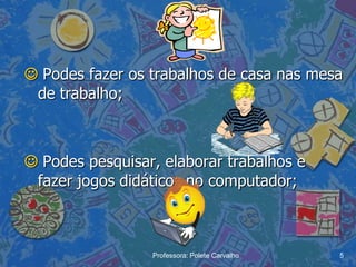  Podes fazer os trabalhos de casa nas mesa
 de trabalho;



 Podes pesquisar, elaborar trabalhos e
 fazer jogos didáticos no computador;



                 Professora: Polete Carvalho   5
 