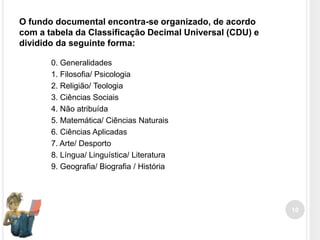 O fundo documental encontra-se organizado, de acordo
com a tabela da Classificação Decimal Universal (CDU) e
dividido da seguinte forma:
0. Generalidades
1. Filosofia/ Psicologia
2. Religião/ Teologia
3. Ciências Sociais
4. Não atribuída
5. Matemática/ Ciências Naturais
6. Ciências Aplicadas
7. Arte/ Desporto
8. Língua/ Linguística/ Literatura
9. Geografia/ Biografia / História

10

 