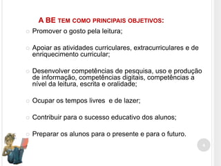 A BE TEM COMO PRINCIPAIS OBJETIVOS:


Promover o gosto pela leitura;



Apoiar as atividades curriculares, extracurriculares e de
enriquecimento curricular;



Desenvolver competências de pesquisa, uso e produção
de informação, competências digitais, competências a
nível da leitura, escrita e oralidade;



Ocupar os tempos livres e de lazer;



Contribuir para o sucesso educativo dos alunos;



Preparar os alunos para o presente e para o futuro.
4

 