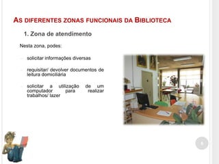 AS DIFERENTES ZONAS FUNCIONAIS DA BIBLIOTECA
1. Zona de atendimento
Nesta zona, podes:
–

solicitar informações diversas

–

requisitar/ devolver documentos de
leitura domiciliária

–

solicitar a utilização
computador
para
trabalhos/ lazer

de um
realizar

6

 