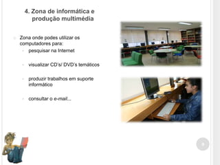 4. Zona de informática e
produção multimédia


Zona onde podes utilizar os
computadores para:
 pesquisar na Internet


visualizar CD’s/ DVD’s temáticos



produzir trabalhos em suporte
informático



consultar o e-mail...

9

 