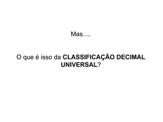 Mas….


O que é isso da CLASSIFICAÇÃO DECIMAL
               UNIVERSAL?
 
