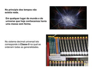 No princípio dos tempos não
existia nada.

Em qualquer lugar do mundo e do
universo que hoje conhecemos havia
uma massa sem forma.




No sistema decimal universal isto
corresponde à Classe 0 na qual se
ordenam todas as generalidades.
 