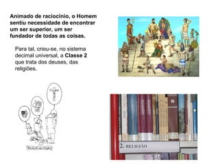 Animado de raciocínio, o Homem
sentiu necessidade de encontrar
um ser superior, um ser
fundador de todas as coisas.

 Para tal, criou-se, no sistema
 decimal universal, a Classe 2
 que trata dos deuses, das
 religiões.
 
