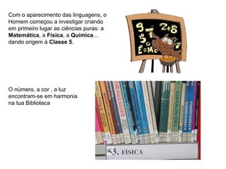 Com o aparecimento das linguagens, o
Homem começou a investigar criando
em primeiro lugar as ciências puras: a
Matemática, a Física, a Química…
dando origem à Classe 5.




O número, a cor , a luz
encontram-se em harmonia
na tua Biblioteca
 