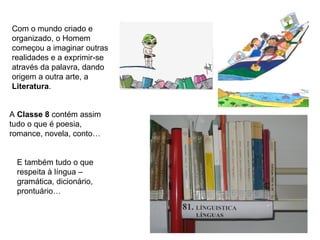 Com o mundo criado e
organizado, o Homem
começou a imaginar outras
realidades e a exprimir-se
através da palavra, dando
origem a outra arte, a
Literatura.


A Classe 8 contém assim
tudo o que é poesia,
romance, novela, conto…


 E também tudo o que
 respeita à língua –
 gramática, dicionário,
 prontuário…
 