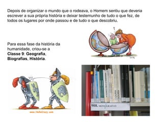 Depois de organizar o mundo que o rodeava, o Homem sentiu que deveria
escrever a sua própria história e deixar testemunho de tudo o que fez, de
todos os lugares por onde passou e de tudo o que descobriu.




Para essa fase da história da
humanidade, criou-se a
Classe 9: Geografia,
Biografias, História.
 