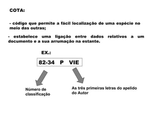 COTA:

- código que permite a fácil localização de uma espécie no
meio das outras;

- estabelece uma ligação entre dados           relativos   a      um
documento e a sua arrumação na estante.

                EX.:

              82-34     P   VIE




        Número de           As três primeiras letras do apelido
        classificação       do Autor
 