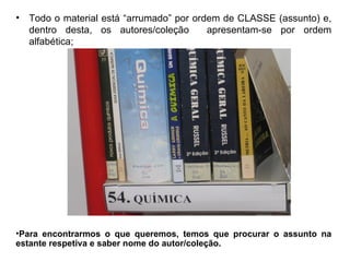 •   Todo o material está “arrumado” por ordem de CLASSE (assunto) e,
    dentro desta, os autores/coleção       apresentam-se por ordem
    alfabética;




•Para encontrarmos o que queremos, temos que procurar o assunto na
estante respetiva e saber nome do autor/coleção.
 
