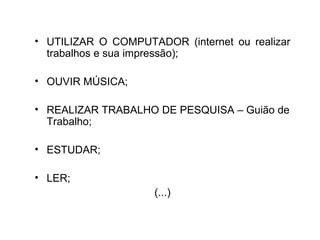 • UTILIZAR O COMPUTADOR (internet ou realizar
  trabalhos e sua impressão);

• OUVIR MÚSICA;

• REALIZAR TRABALHO DE PESQUISA – Guião de
  Trabalho;

• ESTUDAR;

• LER;
                     (...)
 