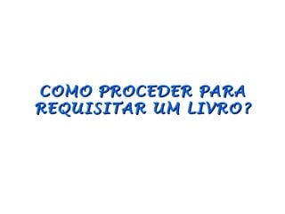 COMO PROCEDER PARA
REQUISITAR UM LIVRO?
 