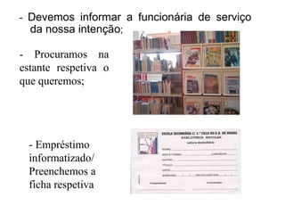 - Devemos informar a funcionária de serviço
  da nossa intenção;

- Procuramos na
estante respetiva o
que queremos;




  - Empréstimo
  informatizado/
  Preenchemos a
  ficha respetiva
 