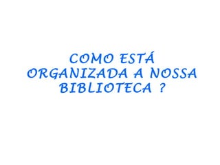 COMO ESTÁ
ORGANIZADA A NOSSA
   BIBLIOTECA ?
 