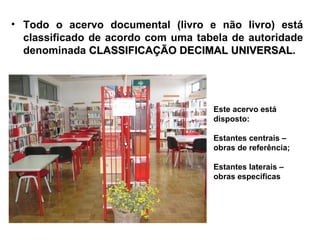 • Todo o acervo documental (livro e não livro) está
  classificado de acordo com uma tabela de autoridade
  denominada CLASSIFICAÇÃO DECIMAL UNIVERSAL.
                                        UNIVERSAL




                                    Este acervo está
                                    disposto:

                                    Estantes centrais –
                                    obras de referência;

                                    Estantes laterais –
                                    obras específicas
 