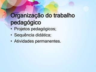 Organização do trabalho
pedagógico
• Projetos pedagógicos;
• Sequência didática;
• Atividades permanentes.
 