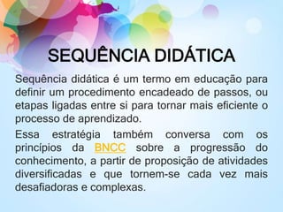 SEQUÊNCIA DIDÁTICA
Sequência didática é um termo em educação para
definir um procedimento encadeado de passos, ou
etapas ligadas entre si para tornar mais eficiente o
processo de aprendizado.
Essa estratégia também conversa com os
princípios da BNCC sobre a progressão do
conhecimento, a partir de proposição de atividades
diversificadas e que tornem-se cada vez mais
desafiadoras e complexas.
 