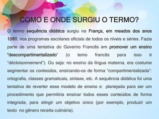 COMO E ONDE SURGIU O TERMO?
O termo sequência didática surgiu na França, em meados dos anos
1980, nos programas escolares oficiais de todos os níveis e séries. Fazia
parte de uma tentativa do Governo Francês em promover um ensino
“descompartimentalizado” (o temo francês para isso é
“décloisonnement”). Ou seja: no ensino da língua materna, era costume
segmentar os conteúdos, ensinando-os de forma “compartimentalizada”:
ortografia, classes gramaticais, sintaxe, etc. A sequência didática foi uma
tentativa de reverter esse modelo de ensino e planejada para ser um
procedimento que permitiria ensinar todos esses conteúdos de forma
integrada, para atingir um objetivo único (por exemplo, produzir um
texto no gênero receita culinária).
 